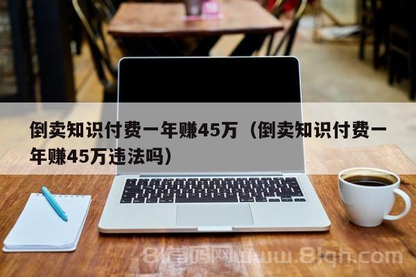 倒卖知识付费一年赚45万（倒卖知识付费一年赚45万违法吗）