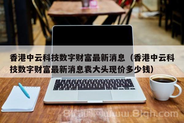 香港中云科技数字财富最新消息（香港中云科技数字财富最新消息袁大头现价多少钱）