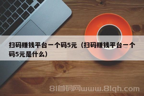 扫码赚钱平台一个码5元（扫码赚钱平台一个码5元是什么）