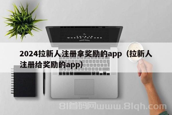 2024拉新人注册拿奖励的app（拉新人注册给奖励的app）