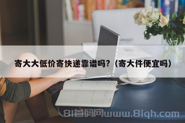 寄大大低价寄快递靠谱吗?（寄大件便宜吗）