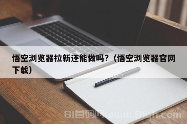 悟空浏览器拉新还能做吗?（悟空浏览器官网下载）