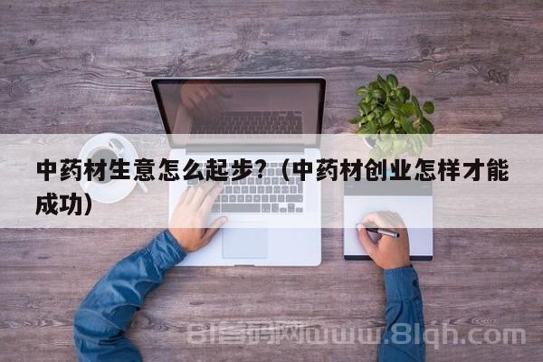 中药材生意怎么起步?（中药材创业怎样才能成功）