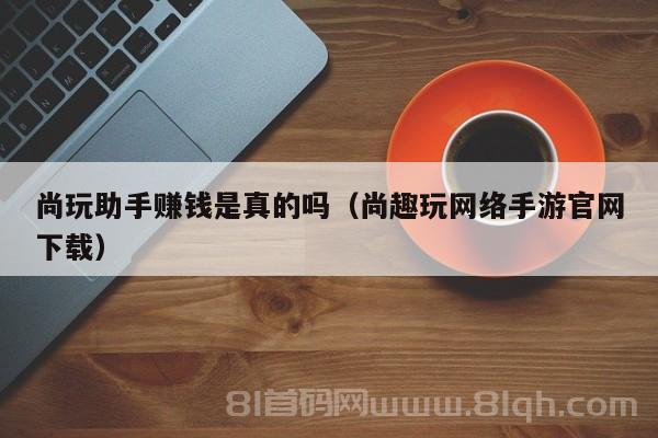 尚玩助手赚钱是真的吗（尚趣玩网络手游官网下载）