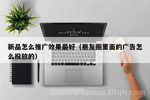 新品怎么推广效果最好（朋友圈里面的广告怎么投放的）