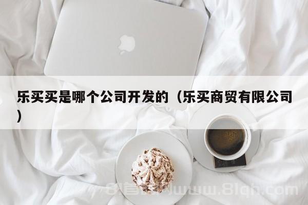 乐买买是哪个公司开发的（乐买商贸有限公司）