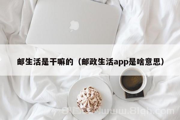 邮生活是干嘛的（邮政生活app是啥意思）