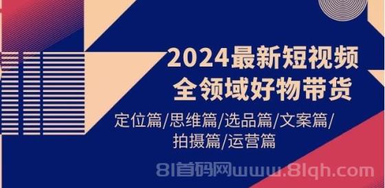 2024最新短视频全领域好物带货，定位篇/思维篇/选品篇/文案篇/拍摄篇/运营篇